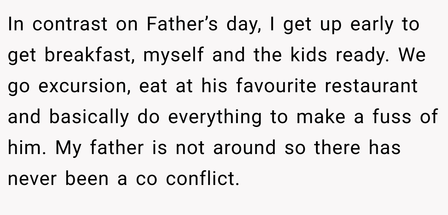 In contrast on Father’s day, I get up early to get breakfast, myself and the kids ready. We go excursion, eat at his favourite restaurant and basically do everything to make a fuss of him. My father is not around so there has never been a co conflict.