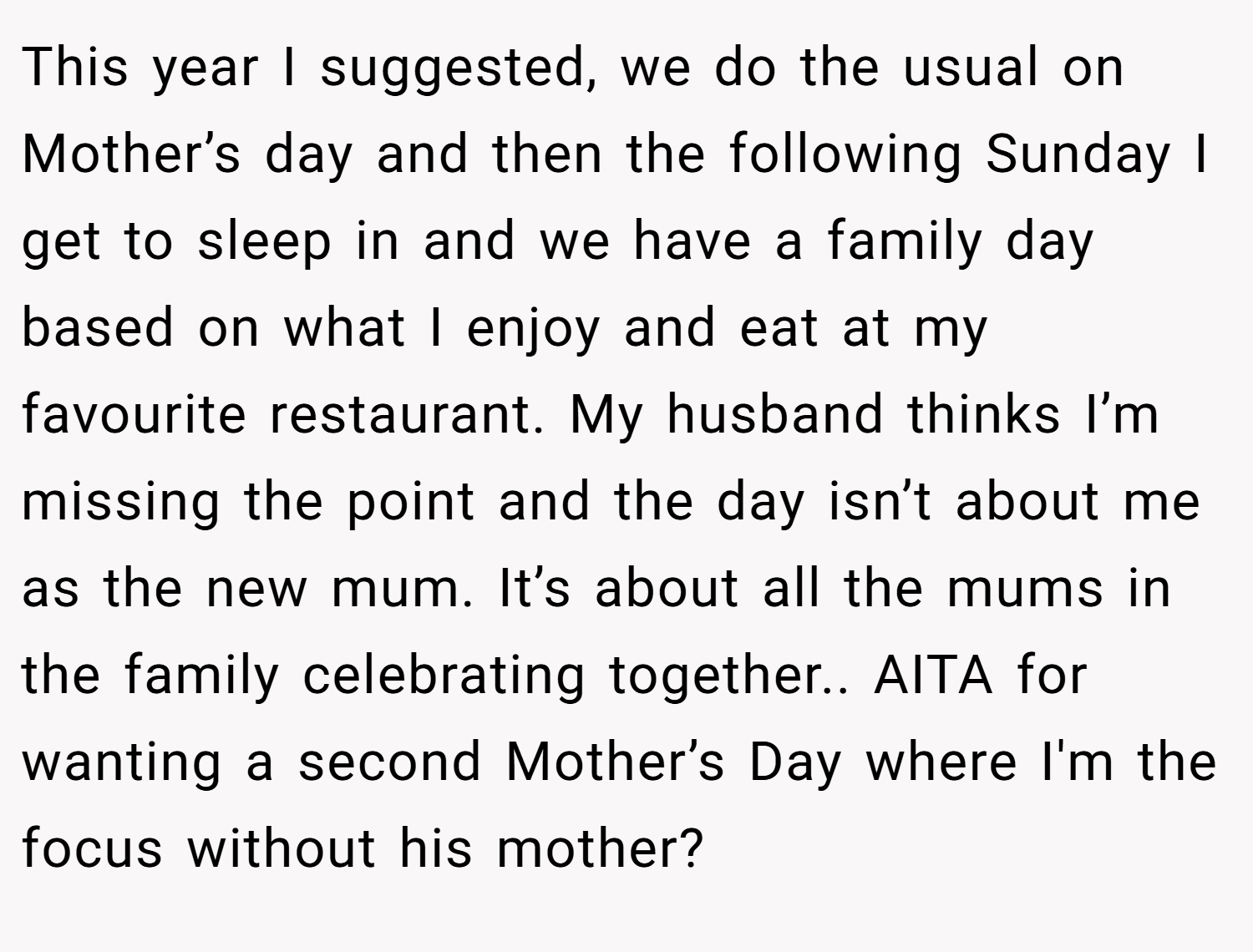 This year I suggested, we do the usual on Mother’s day and then the following Sunday I get to sleep in and we have a family day based on what I enjoy and eat at my favourite restaurant. My husband thinks I’m missing the point and the day isn’t about me as the new mum. It’s about all the mums in the family celebrating together.. AITA for wanting a second Mother’s Day where I'm the focus without his mother?