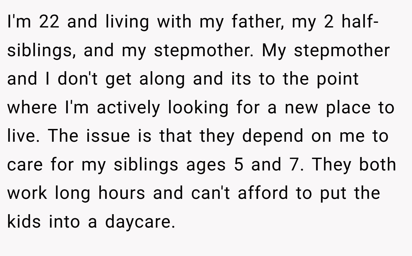 I'm 22 and living with my father, my 2 half-siblings, and my stepmother. My stepmother and I don't get along and its to the point where I'm actively looking for a new place to live. The issue is that they depend on me to care for my siblings ages 5 and 7. They both work long hours and can't afford to put the kids into a daycare.