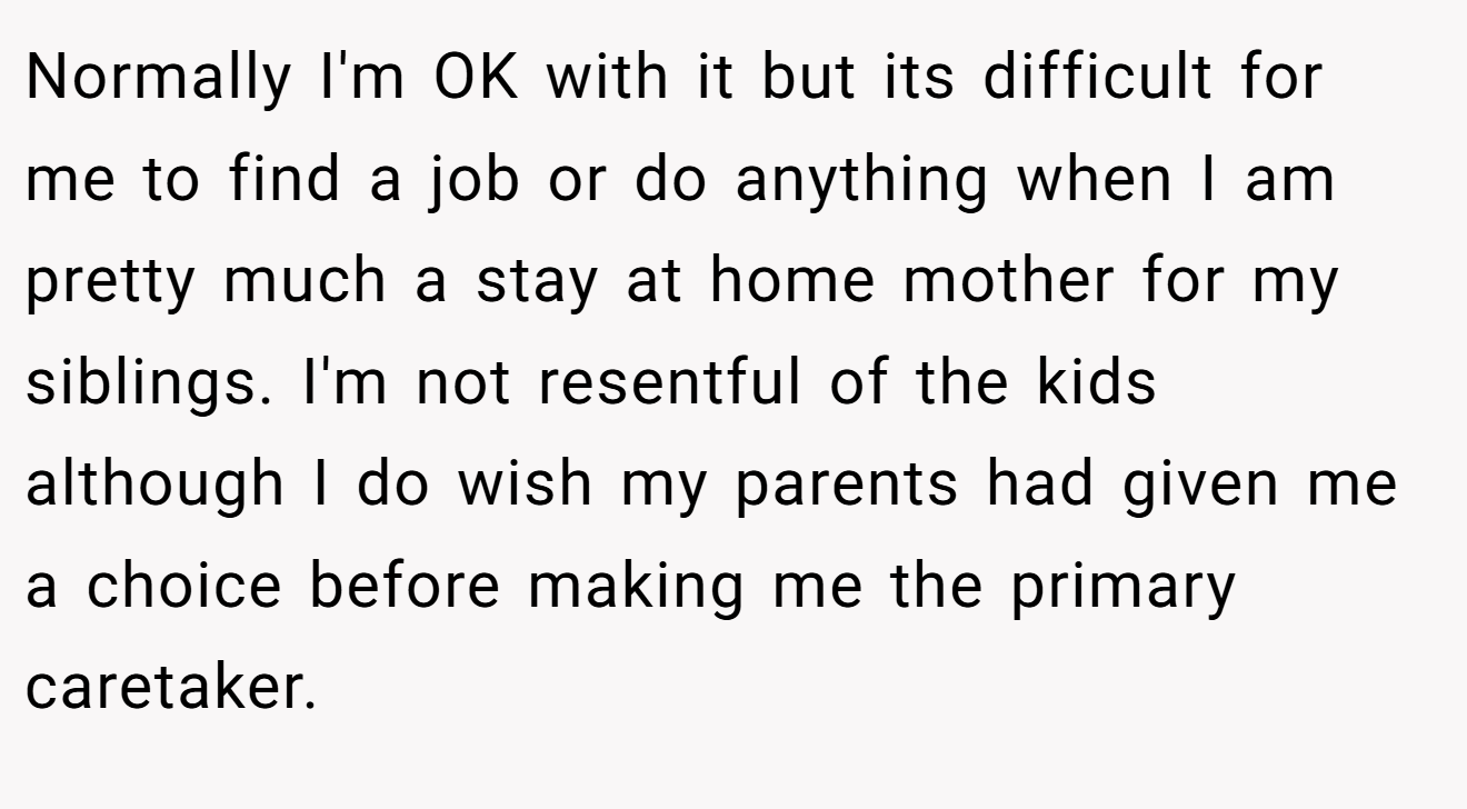 Normally I'm OK with it but its difficult for me to find a job or do anything when I am pretty much a stay at home mother for my siblings. I'm not resentful of the kids although I do wish my parents had given me a choice before making me the primary caretaker.