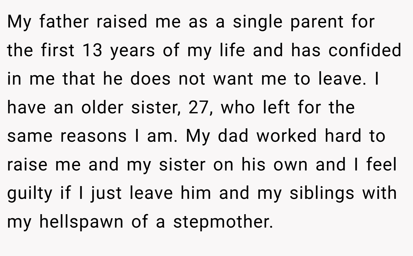 My father raised me as a single parent for the first 13 years of my life and has confided in me that he does not want me to leave. I have an older sister, 27, who left for the same reasons I am. My dad worked hard to raise me and my sister on his own and I feel guilty if I just leave him and my siblings with my hellspawn of a stepmother.