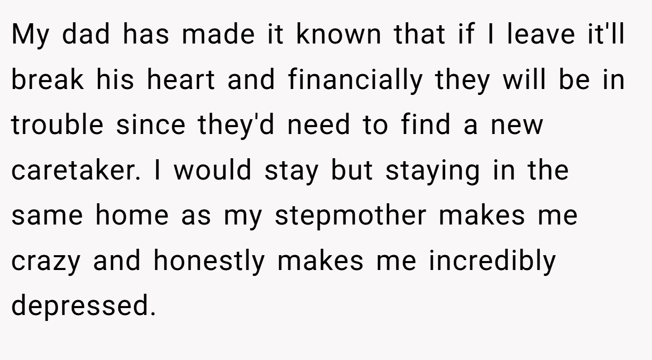 My dad has made it known that if I leave it'll break his heart and financially they will be in trouble since they'd need to find a new caretaker. I would stay but staying in the same home as my stepmother makes me crazy and honestly makes me incredibly depressed.