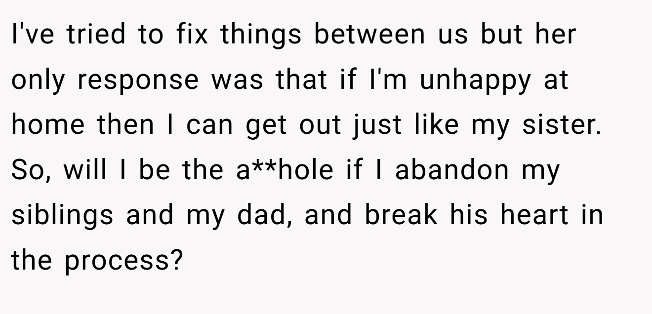 I've tried to fix things between us but her only response was that if I'm unhappy at home then I can get out just like my sister. So, will I be the a**hole if I abandon my siblings and my dad, and break his heart in the process?