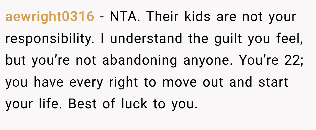 aewright0316 − NTA. Their kids are not your responsibility. I understand the guilt you feel, but you’re not abandoning anyone. You’re 22; you have every right to move out and start your life. Best of luck to you.
