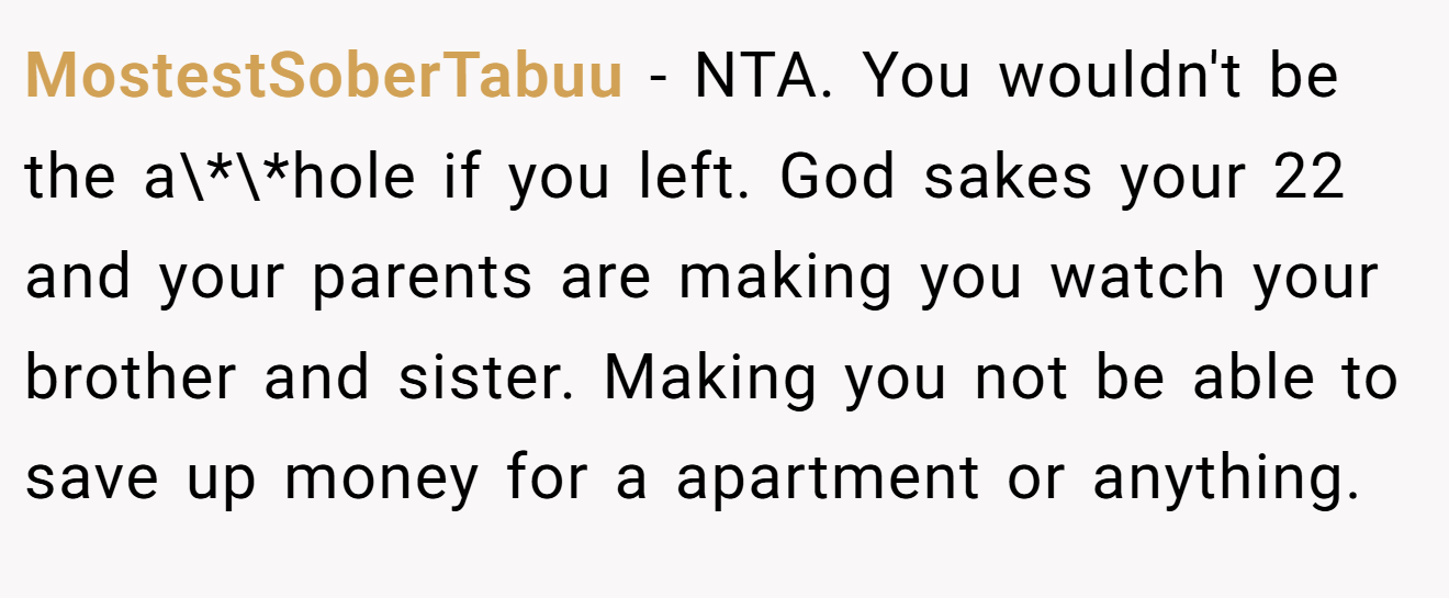 MostestSoberTabuu − NTA. You wouldn't be the a\*\*hole if you left. God sakes your 22 and your parents are making you watch your brother and sister. Making you not be able to save up money for a apartment or anything.