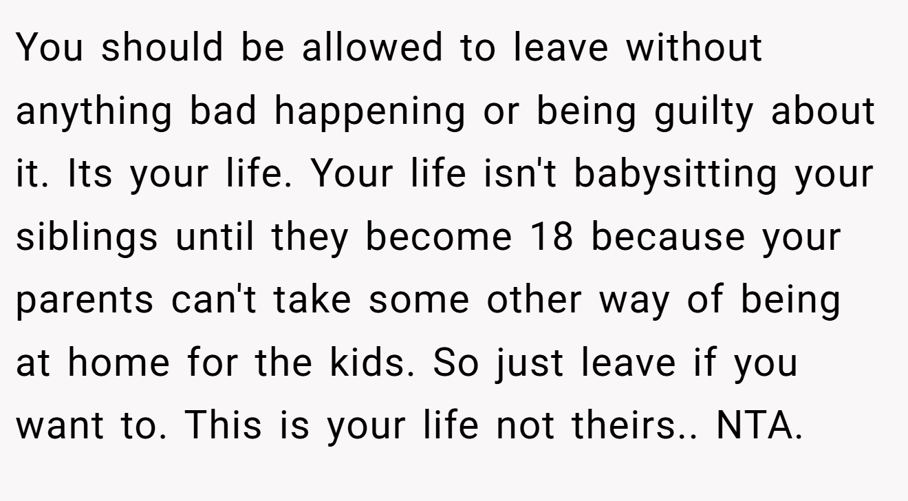 You should be allowed to leave without anything bad happening or being guilty about it. Its your life. Your life isn't babysitting your siblings until they become 18 because your parents can't take some other way of being at home for the kids. So just leave if you want to. This is your life not theirs.. NTA.