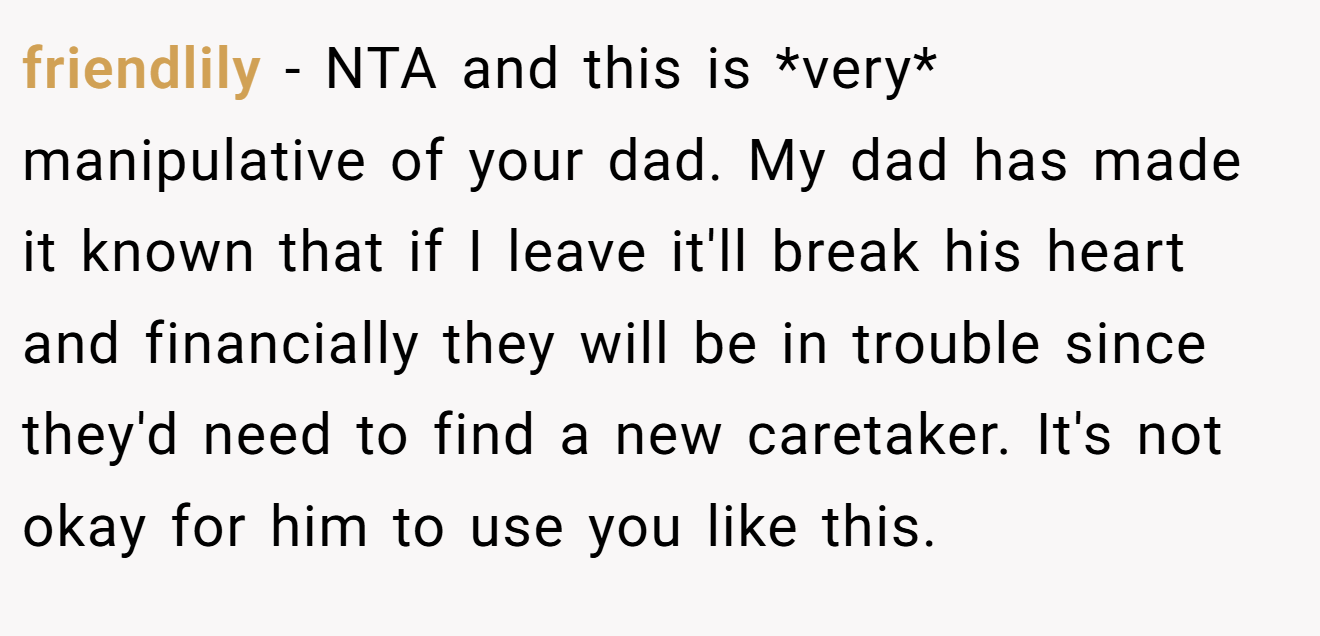friendlily − NTA and this is *very* manipulative of your dad. My dad has made it known that if I leave it'll break his heart and financially they will be in trouble since they'd need to find a new caretaker. It's not okay for him to use you like this.