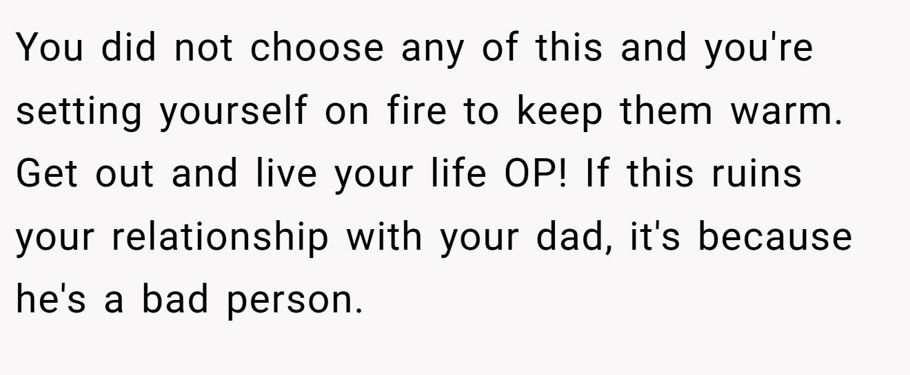 You did not choose any of this and you're setting yourself on fire to keep them warm. Get out and live your life OP! If this ruins your relationship with your dad, it's because he's a bad person.
