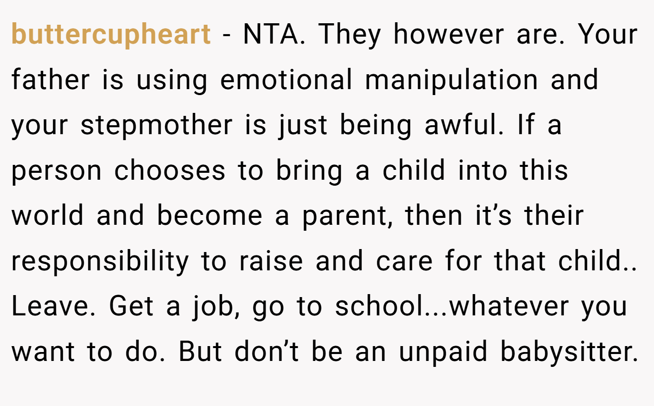 buttercupheart − NTA. They however are. Your father is using emotional manipulation and your stepmother is just being awful. If a person chooses to bring a child into this world and become a parent, then it’s their responsibility to raise and care for that child.. Leave. Get a job, go to school...whatever you want to do. But don’t be an unpaid babysitter.