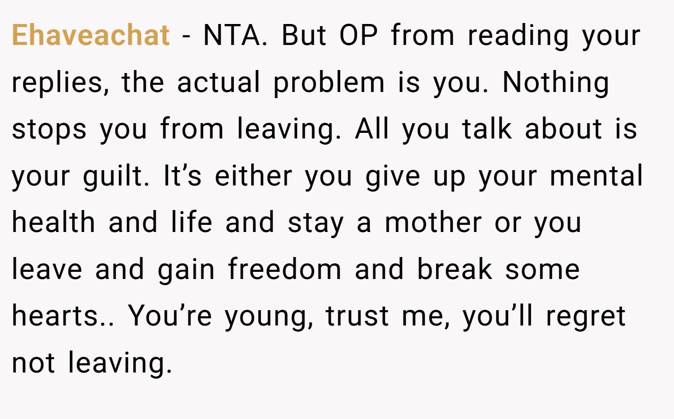 Ehaveachat − NTA. But OP from reading your replies, the actual problem is you. Nothing stops you from leaving. All you talk about is your guilt. It’s either you give up your mental health and life and stay a mother or you leave and gain freedom and break some hearts.. You’re young, trust me, you’ll regret not leaving.
