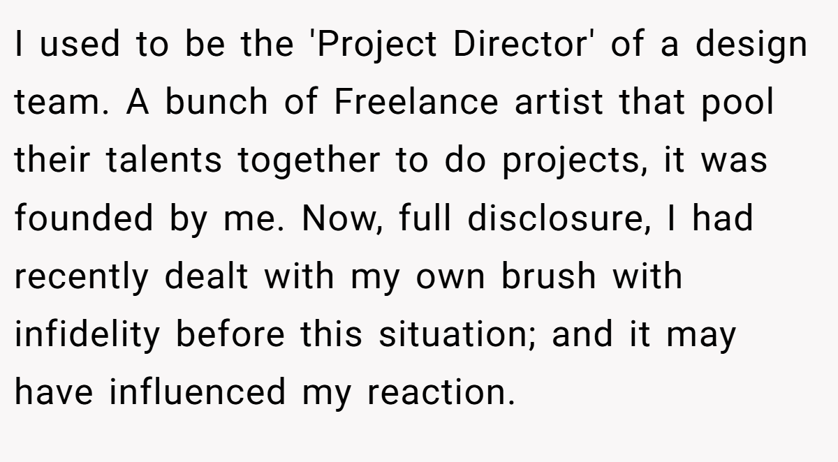 I used to be the 'Project Director' of a design team. A bunch of Freelance artist that pool their talents together to do projects, it was founded by me. Now, full disclosure, I had recently dealt with my own brush with infidelity before this situation; and it may have influenced my reaction.