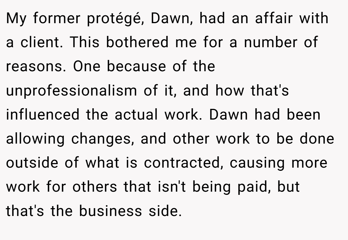 My former protégé, Dawn, had an affair with a client. This bothered me for a number of reasons. One because of the unprofessionalism of it, and how that's influenced the actual work. Dawn had been allowing changes, and other work to be done outside of what is contracted, causing more work for others that isn't being paid, but that's the business side.