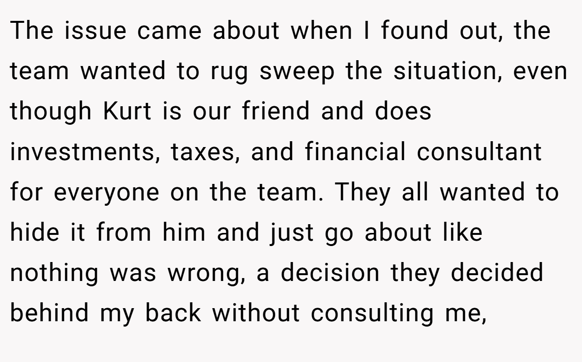The issue came about when I found out, the team wanted to rug sweep the situation, even though Kurt is our friend and does investments, taxes, and financial consultant for everyone on the team. They all wanted to hide it from him and just go about like nothing was wrong, a decision they decided behind my back without consulting me,