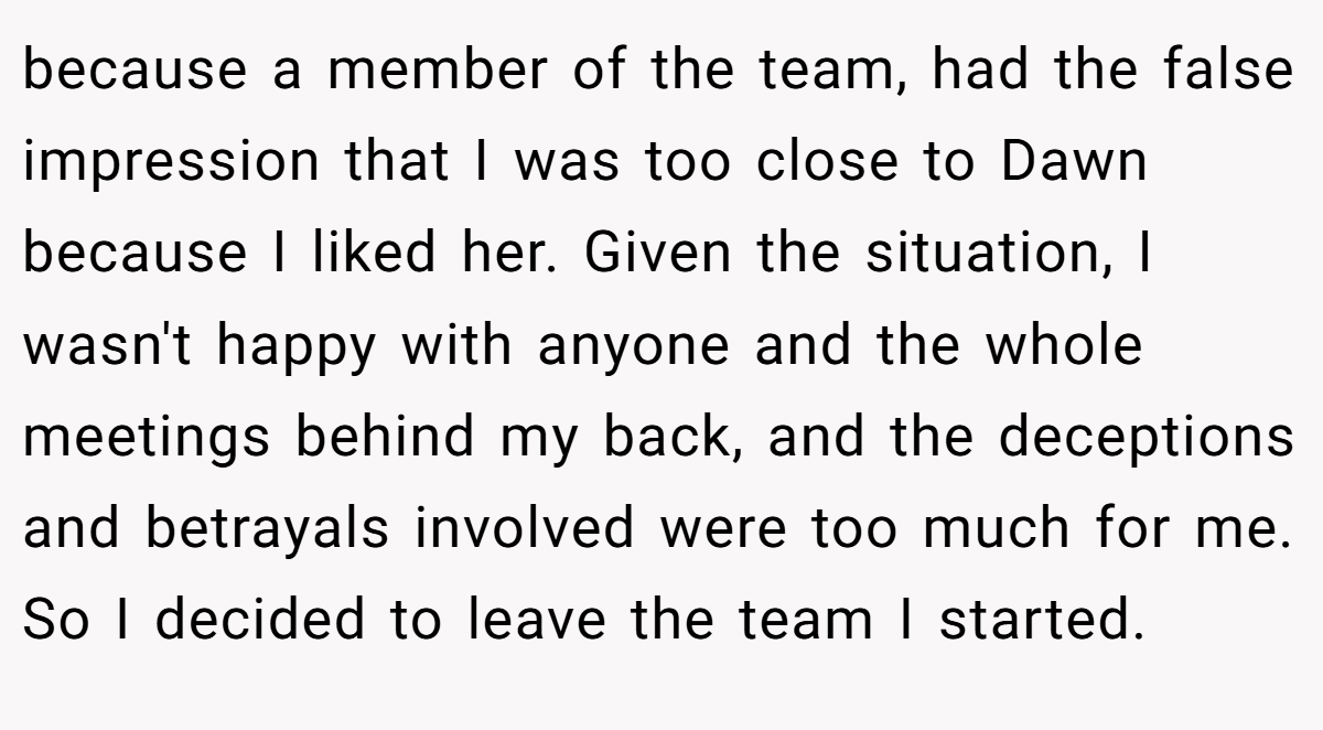 because a member of the team, had the false impression that I was too close to Dawn because I liked her. Given the situation, I wasn't happy with anyone and the whole meetings behind my back, and the deceptions and betrayals involved were too much for me. So I decided to leave the team I started.