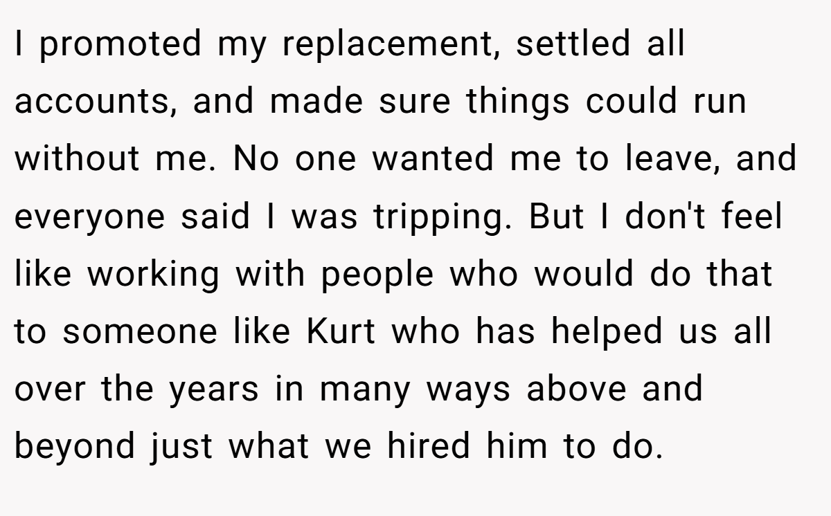 I promoted my replacement, settled all accounts, and made sure things could run without me. No one wanted me to leave, and everyone said I was tripping. But I don't feel like working with people who would do that to someone like Kurt who has helped us all over the years in many ways above and beyond just what we hired him to do.