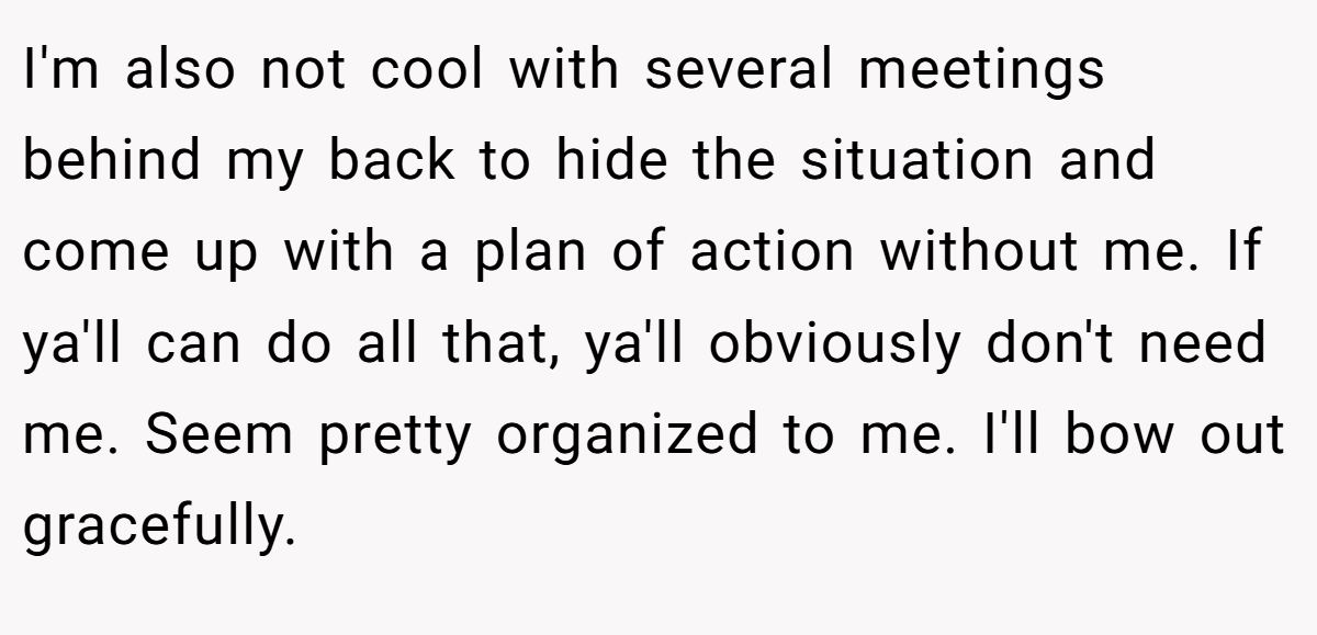 I'm also not cool with several meetings behind my back to hide the situation and come up with a plan of action without me. If ya'll can do all that, ya'll obviously don't need me. Seem pretty organized to me. I'll bow out gracefully.