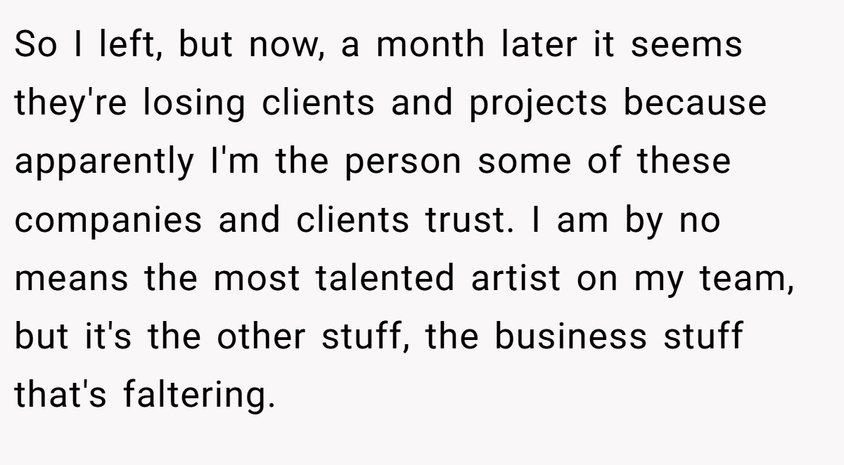 So I left, but now, a month later it seems they're losing clients and projects because apparently I'm the person some of these companies and clients trust. I am by no means the most talented artist on my team, but it's the other stuff, the business stuff that's faltering.