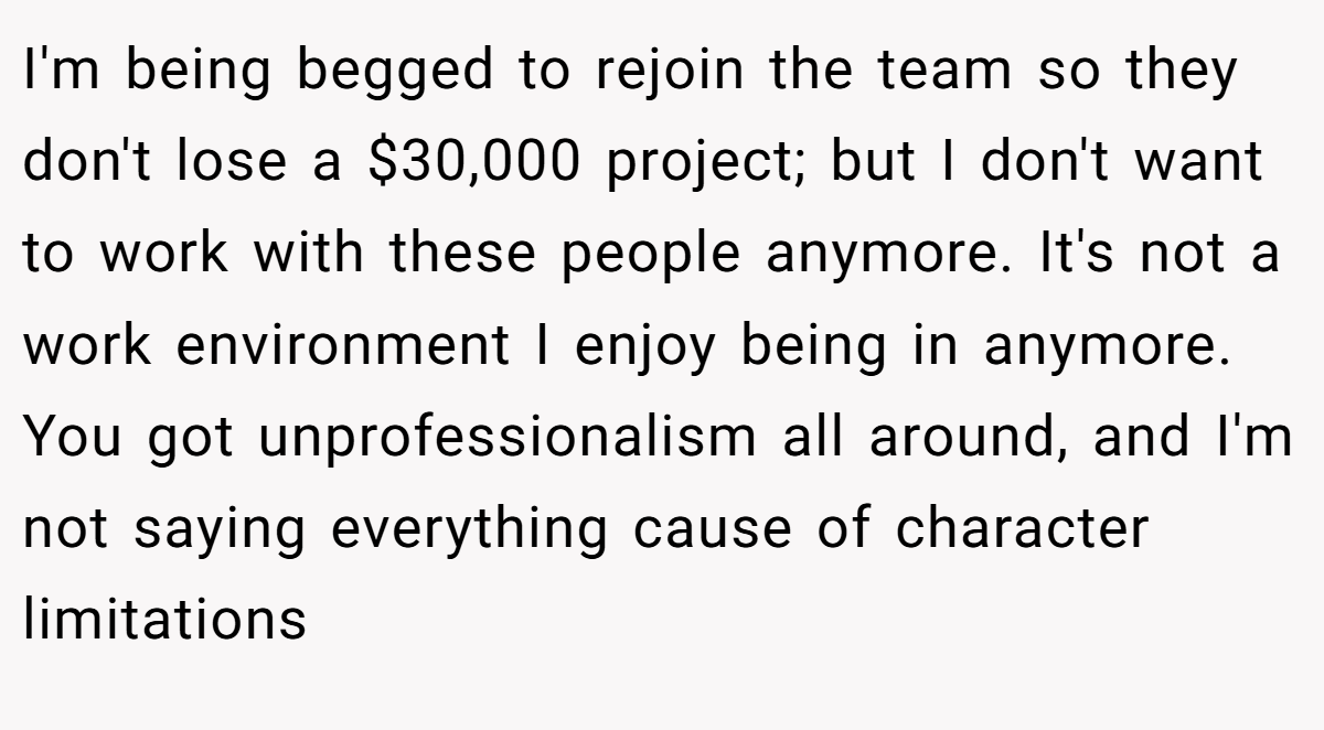 I'm being begged to rejoin the team so they don't lose a $30,000 project; but I don't want to work with these people anymore. It's not a work environment I enjoy being in anymore. You got unprofessionalism all around, and I'm not saying everything cause of character limitations