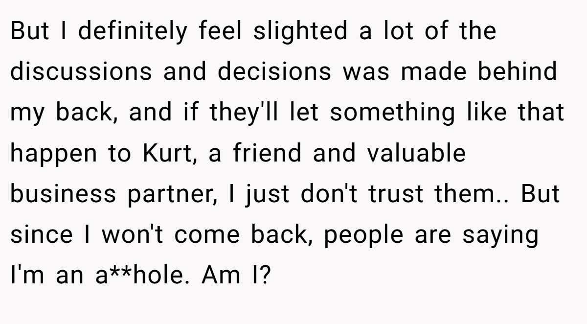 But I definitely feel slighted a lot of the discussions and decisions was made behind my back, and if they'll let something like that happen to Kurt, a friend and valuable business partner, I just don't trust them.. But since I won't come back, people are saying I'm an a**hole. Am I?