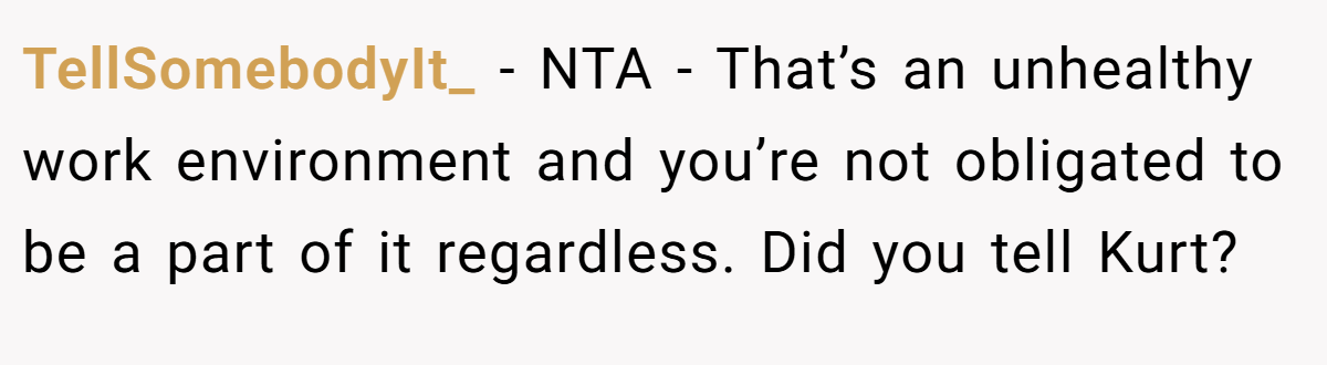 TellSomebodyIt_ − NTA - That’s an unhealthy work environment and you’re not obligated to be a part of it regardless. Did you tell Kurt?