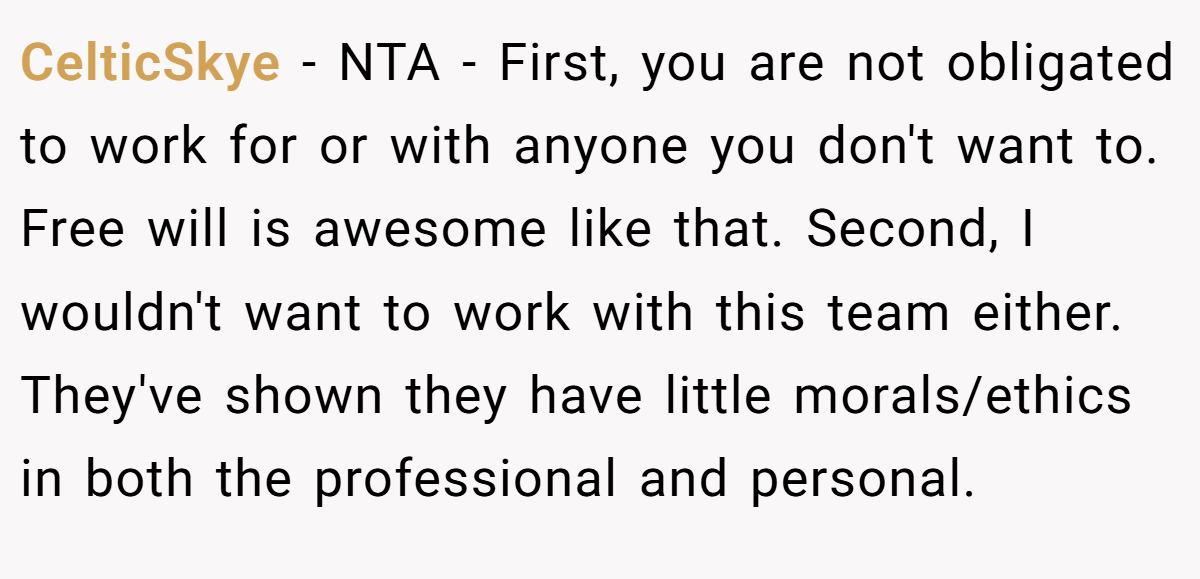 CelticSkye − NTA - First, you are not obligated to work for or with anyone you don't want to. Free will is awesome like that. Second, I wouldn't want to work with this team either. They've shown they have little morals/ethics in both the professional and personal.