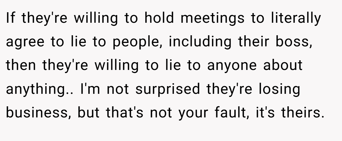 If they're willing to hold meetings to literally agree to lie to people, including their boss, then they're willing to lie to anyone about anything.. I'm not surprised they're losing business, but that's not your fault, it's theirs.