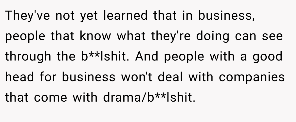 They've not yet learned that in business, people that know what they're doing can see through the b**lshit. And people with a good head for business won't deal with companies that come with drama/b**lshit.