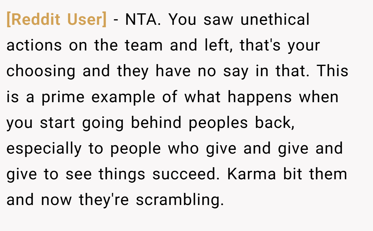 [Reddit User] − NTA. You saw unethical actions on the team and left, that's your choosing and they have no say in that. This is a prime example of what happens when you start going behind peoples back, especially to people who give and give and give to see things succeed. Karma bit them and now they're scrambling.