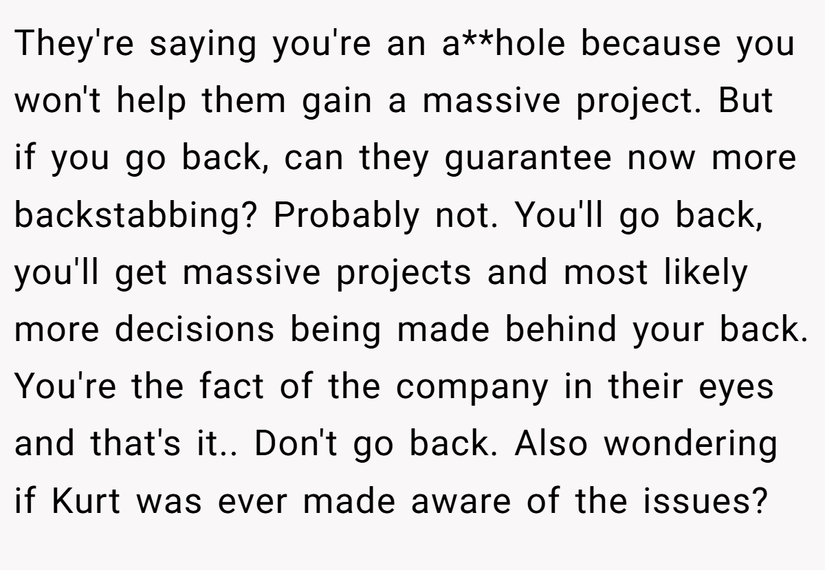 They're saying you're an a**hole because you won't help them gain a massive project. But if you go back, can they guarantee now more backstabbing? Probably not. You'll go back, you'll get massive projects and most likely more decisions being made behind your back. You're the fact of the company in their eyes and that's it.. Don't go back. Also wondering if Kurt was ever made aware of the issues?