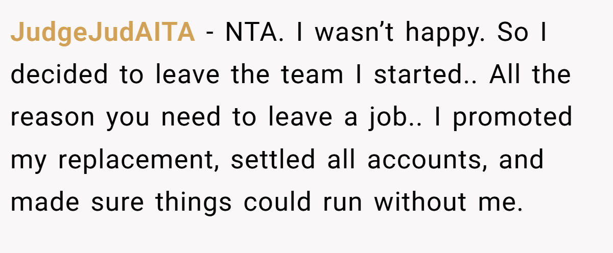 JudgeJudAITA − NTA. I wasn’t happy. So I decided to leave the team I started.. All the reason you need to leave a job.. I promoted my replacement, settled all accounts, and made sure things could run without me.