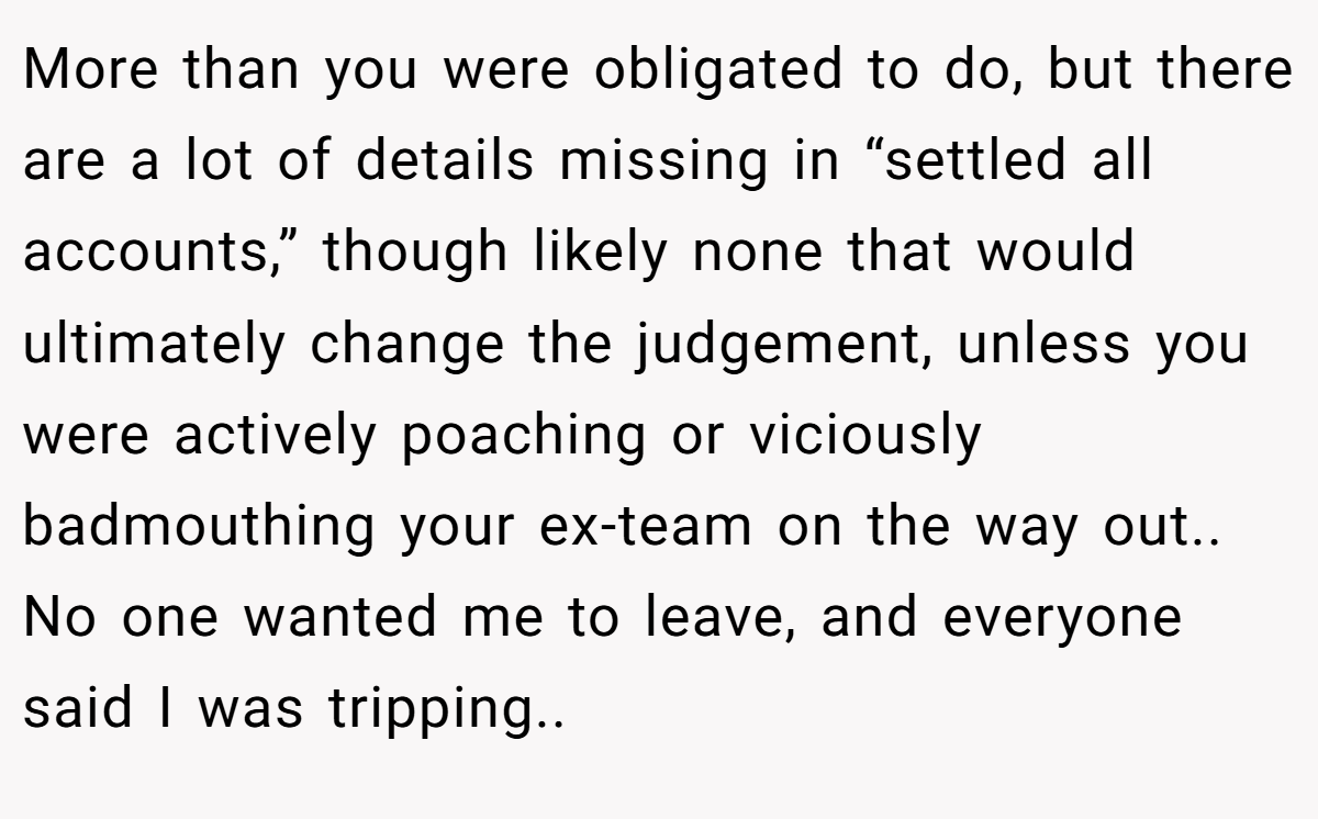 More than you were obligated to do, but there are a lot of details missing in “settled all accounts,” though likely none that would ultimately change the judgement, unless you were actively poaching or viciously badmouthing your ex-team on the way out.. No one wanted me to leave, and everyone said I was tripping..