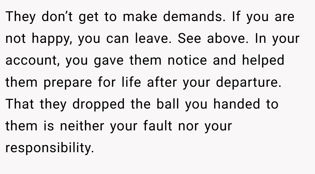 They don’t get to make demands. If you are not happy, you can leave. See above. In your account, you gave them notice and helped them prepare for life after your departure. That they dropped the ball you handed to them is neither your fault nor your responsibility.