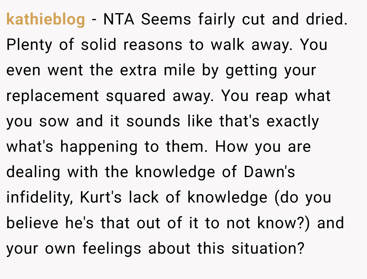 kathieblog − NTA Seems fairly cut and dried. Plenty of solid reasons to walk away. You even went the extra mile by getting your replacement squared away. You reap what you sow and it sounds like that's exactly what's happening to them. How you are dealing with the knowledge of Dawn's infidelity, Kurt's lack of knowledge (do you believe he's that out of it to not know?) and your own feelings about this situation?
