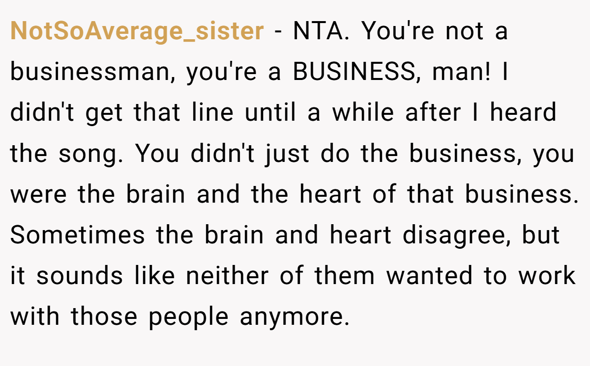 NotSoAverage_sister − NTA. You're not a businessman, you're a BUSINESS, man! I didn't get that line until a while after I heard the song. You didn't just do the business, you were the brain and the heart of that business. Sometimes the brain and heart disagree, but it sounds like neither of them wanted to work with those people anymore.