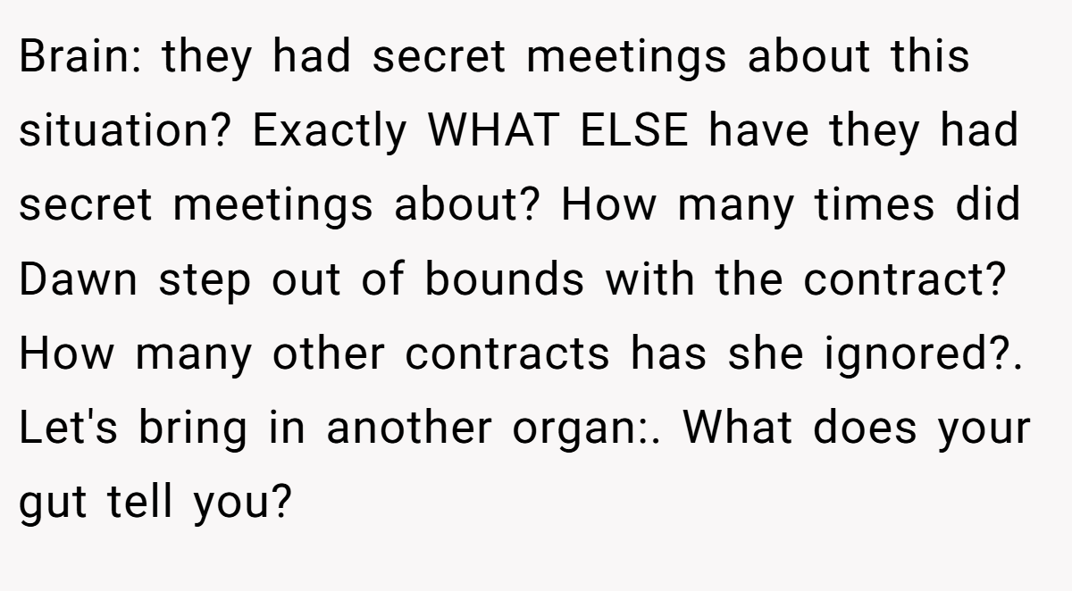 Brain: they had secret meetings about this situation? Exactly WHAT ELSE have they had secret meetings about? How many times did Dawn step out of bounds with the contract? How many other contracts has she ignored?. Let's bring in another organ:. What does your gut tell you?