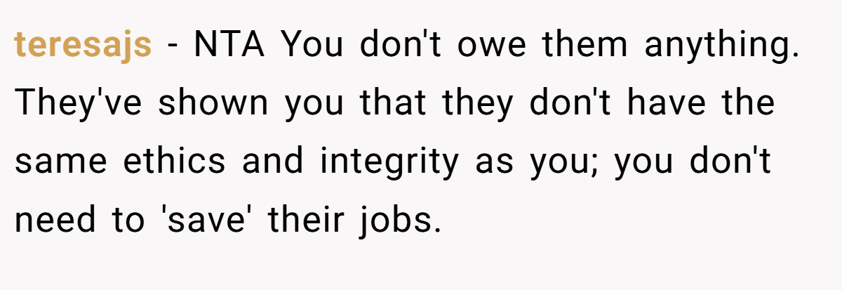 teresajs − NTA You don't owe them anything. They've shown you that they don't have the same ethics and integrity as you; you don't need to 'save' their jobs.