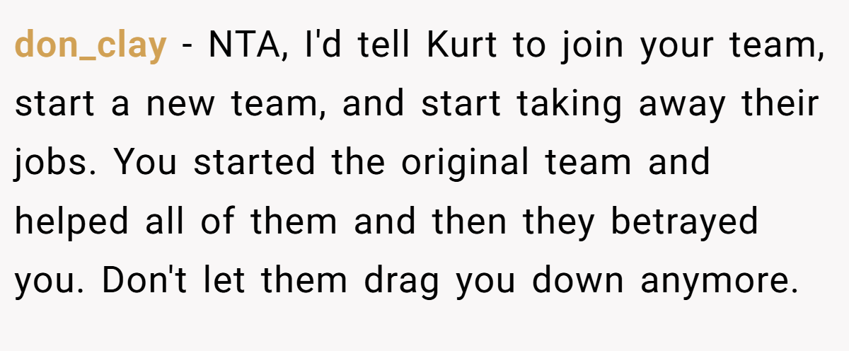 don_clay − NTA, I'd tell Kurt to join your team, start a new team, and start taking away their jobs. You started the original team and helped all of them and then they betrayed you. Don't let them drag you down anymore.