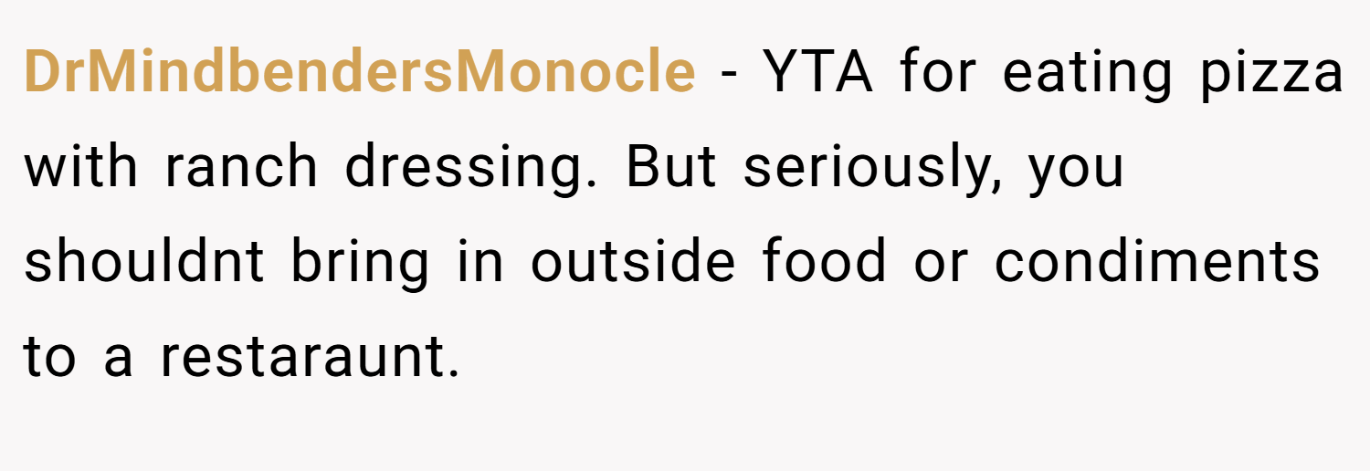 DrMindbendersMonocle − YTA for eating pizza with ranch dressing. But seriously, you shouldnt bring in outside food or condiments to a restaraunt.