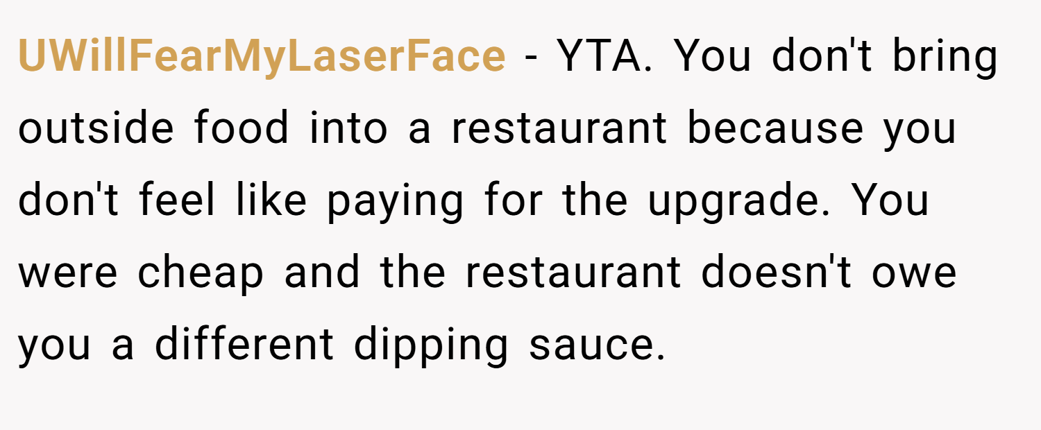 UWillFearMyLaserFace − YTA. You don't bring outside food into a restaurant because you don't feel like paying for the upgrade. You were cheap and the restaurant doesn't owe you a different dipping sauce.