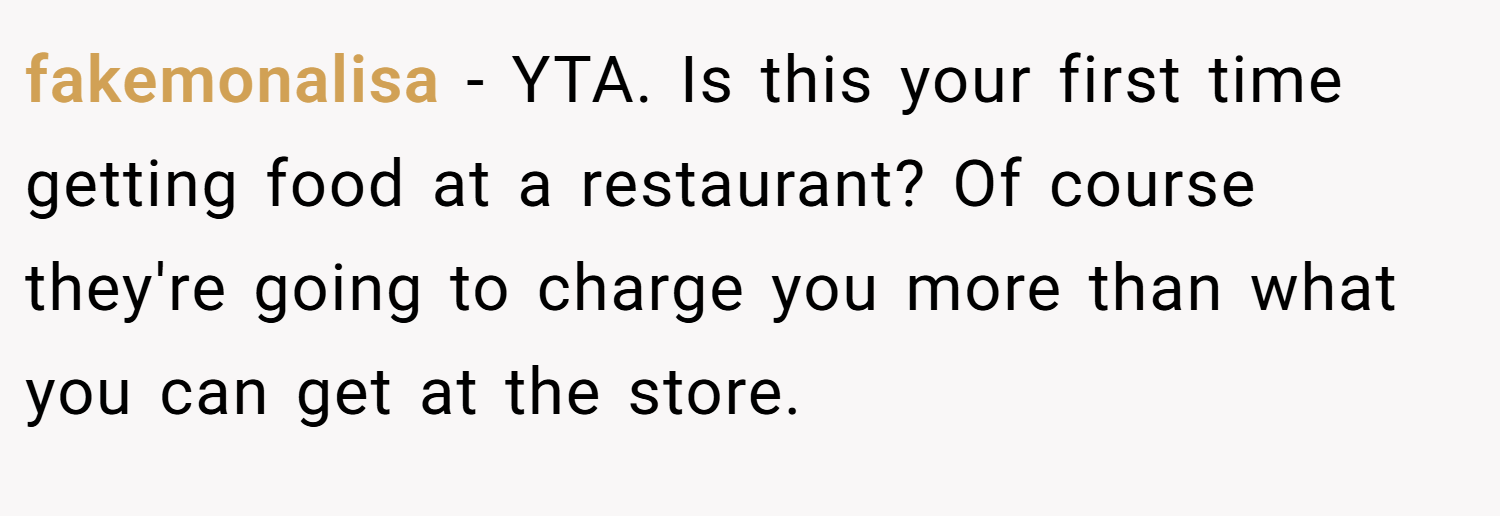 fakemonalisa − YTA. Is this your first time getting food at a restaurant? Of course they're going to charge you more than what you can get at the store.