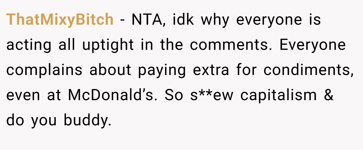 ThatMixyBitch − NTA, idk why everyone is acting all uptight in the comments. Everyone complains about paying extra for condiments, even at McDonald’s. So s**ew capitalism & do you buddy.