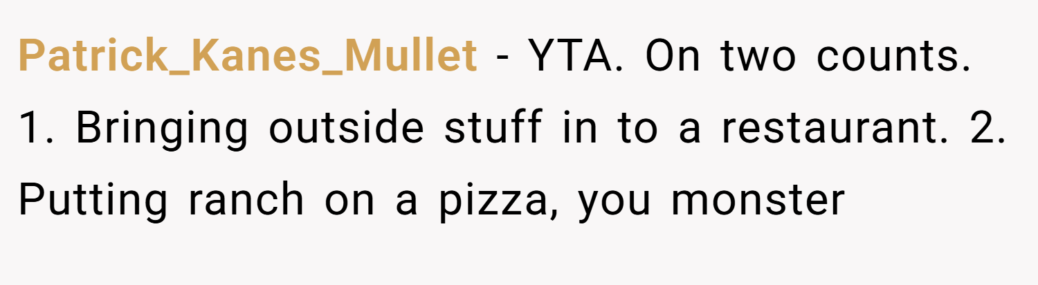 Patrick_Kanes_Mullet − YTA. On two counts. 1. Bringing outside stuff in to a restaurant. 2. Putting ranch on a pizza, you monster