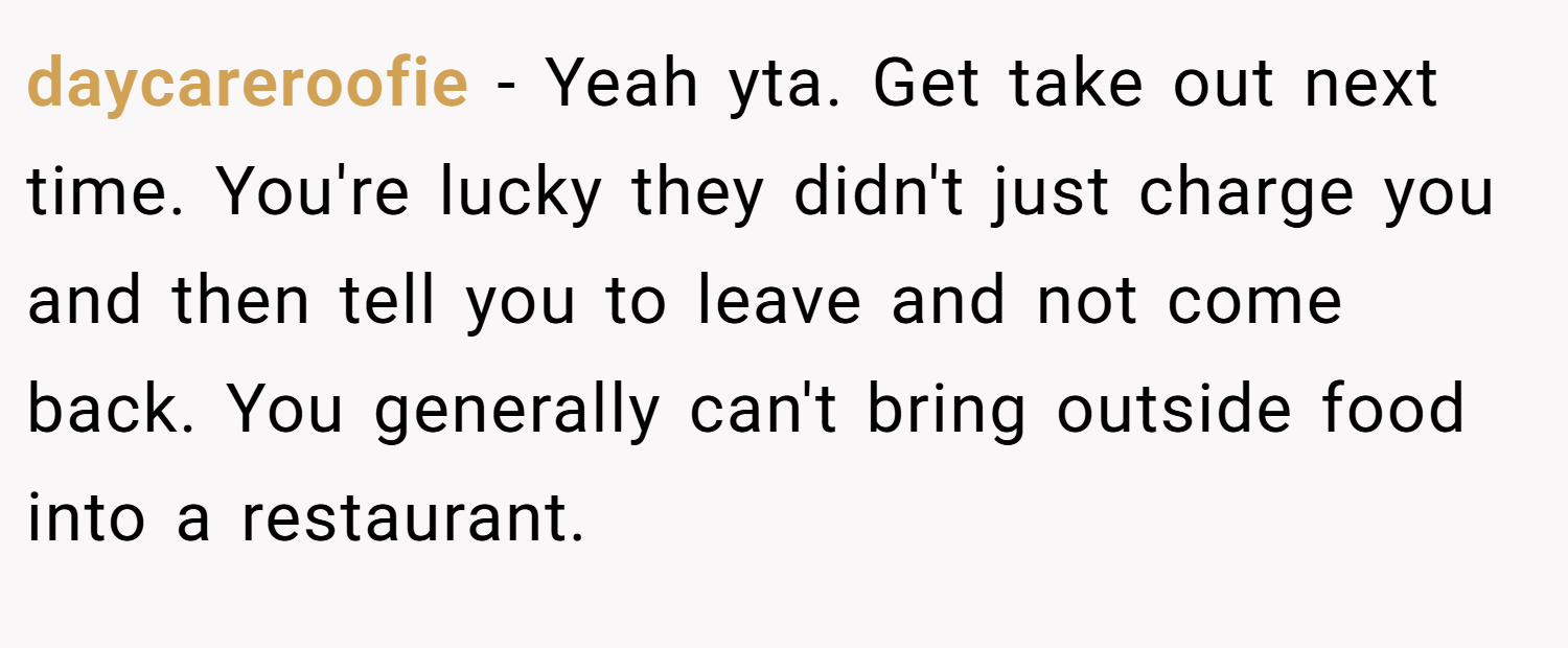 daycareroofie − Yeah yta. Get take out next time. You're lucky they didn't just charge you and then tell you to leave and not come back. You generally can't bring outside food into a restaurant.
