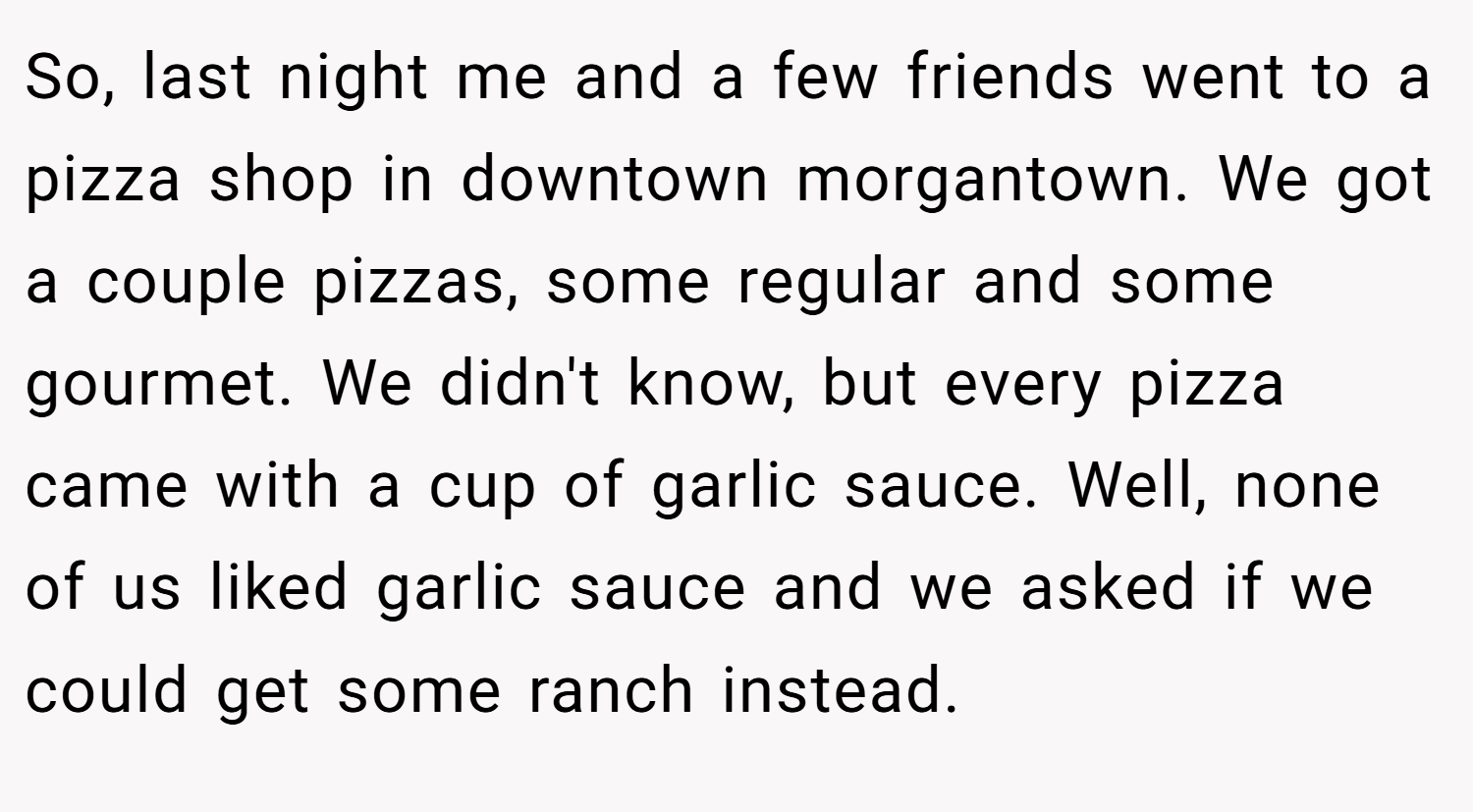 So, last night me and a few friends went to a pizza shop in downtown morgantown. We got a couple pizzas, some regular and some gourmet. We didn't know, but every pizza came with a cup of garlic sauce. Well, none of us liked garlic sauce and we asked if we could get some ranch instead.