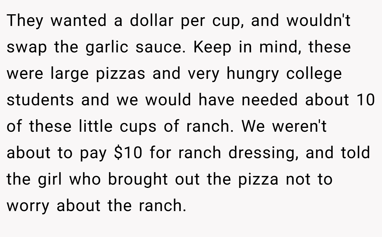 They wanted a dollar per cup, and wouldn't swap the garlic sauce. Keep in mind, these were large pizzas and very hungry college students and we would have needed about 10 of these little cups of ranch. We weren't about to pay $10 for ranch dressing, and told the girl who brought out the pizza not to worry about the ranch.