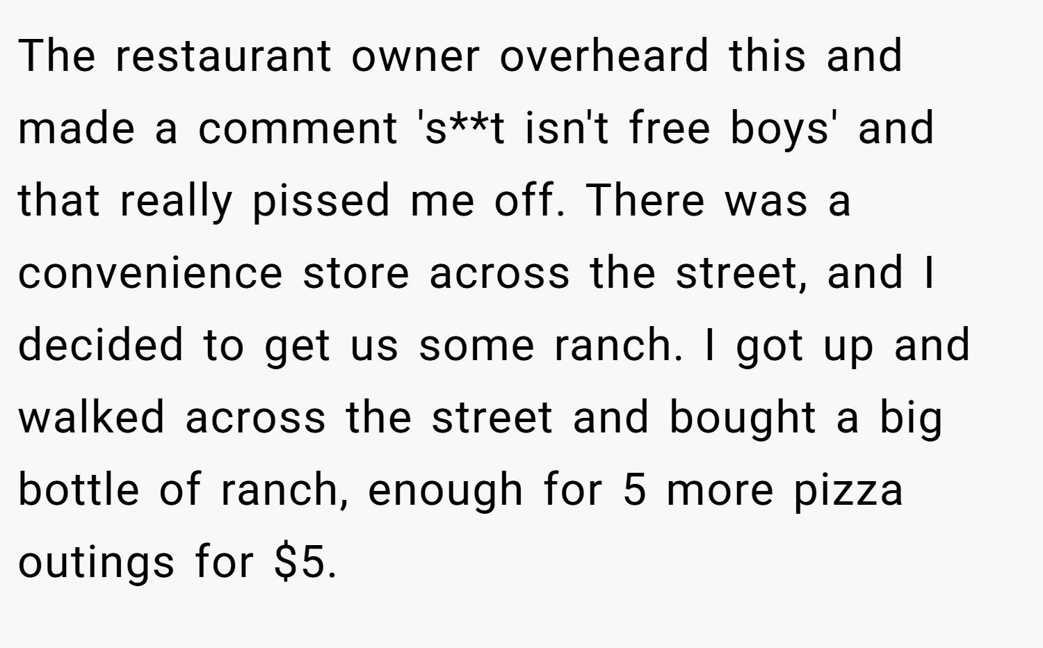 The restaurant owner overheard this and made a comment 's**t isn't free boys' and that really pissed me off. There was a convenience store across the street, and I decided to get us some ranch. I got up and walked across the street and bought a big bottle of ranch, enough for 5 more pizza outings for $5.