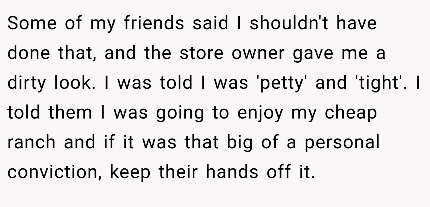 Some of my friends said I shouldn't have done that, and the store owner gave me a dirty look. I was told I was 'petty' and 'tight'. I told them I was going to enjoy my cheap ranch and if it was that big of a personal conviction, keep their hands off it.