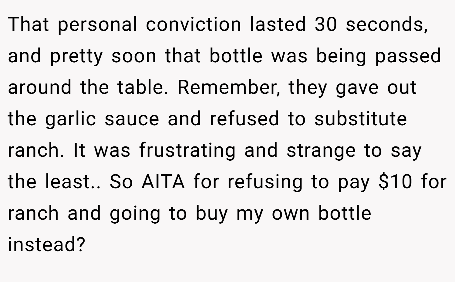 That personal conviction lasted 30 seconds, and pretty soon that bottle was being passed around the table. Remember, they gave out the garlic sauce and refused to substitute ranch. It was frustrating and strange to say the least.. So AITA for refusing to pay $10 for ranch and going to buy my own bottle instead?