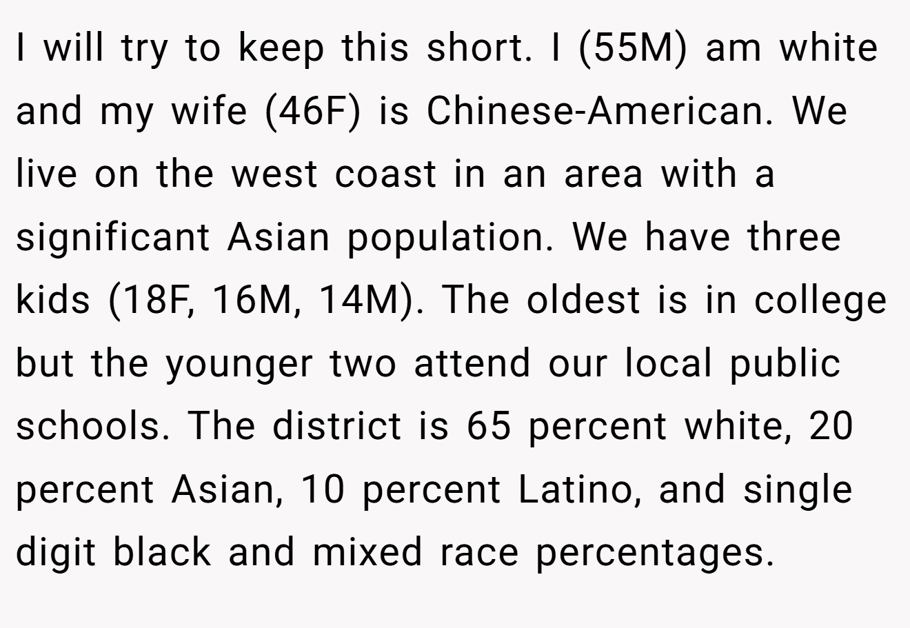 I will try to keep this short. I (55M) am white and my wife (46F) is Chinese-American. We live on the west coast in an area with a significant Asian population. We have three kids (18F, 16M, 14M). The oldest is in college but the younger two attend our local public schools. The district is 65 percent white, 20 percent Asian, 10 percent Latino, and single digit black and mixed race percentages.