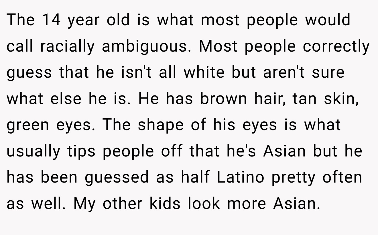 The 14 year old is what most people would call racially ambiguous. Most people correctly guess that he isn't all white but aren't sure what else he is. He has brown hair, tan skin, green eyes. The shape of his eyes is what usually tips people off that he's Asian but he has been guessed as half Latino pretty often as well. My other kids look more Asian.